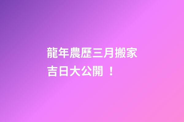 龍年農歷三月搬家吉日大公開！